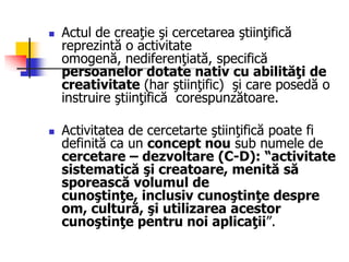  Actul de creaţie şi cercetarea ştiinţifică
reprezintă o activitate
omogenă, nediferenţiată, specifică
persoanelor dotate nativ cu abilităţi de
creativitate (har ştiinţific) şi care posedă o
instruire ştiinţifică corespunzătoare.
 Activitatea de cercetarte ştiinţifică poate fi
definită ca un concept nou sub numele de
cercetare – dezvoltare (C-D): ―activitate
sistematică şi creatoare, menită să
sporească volumul de
cunoştinţe, inclusiv cunoştinţe despre
om, cultură, şi utilizarea acestor
cunoştinţe pentru noi aplicaţii”.
 