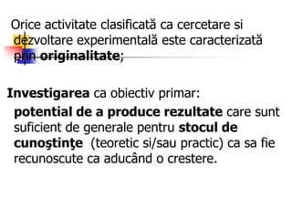 Orice activitate clasificată ca cercetare si
dezvoltare experimentală este caracterizată
prin originalitate;
Investigarea ca obiectiv primar:
potential de a produce rezultate care sunt
suficient de generale pentru stocul de
cunoştinţe (teoretic si/sau practic) ca sa fie
recunoscute ca aducând o crestere.
 
