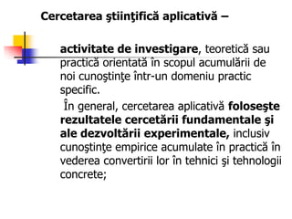Cercetarea ştiinţifică aplicativă –
activitate de investigare, teoretică sau
practică orientată în scopul acumulării de
noi cunoştinţe într-un domeniu practic
specific.
În general, cercetarea aplicativă foloseşte
rezultatele cercetării fundamentale şi
ale dezvoltării experimentale, inclusiv
cunoştinţe empirice acumulate în practică în
vederea convertirii lor în tehnici şi tehnologii
concrete;
 