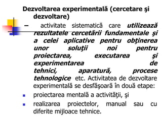 Dezvoltarea experimentală (cercetare şi
dezvoltare)
– activitate sistematică care utilizează
rezultatele cercetării fundamentale şi
a celei aplicative pentru obţinerea
unor soluţii noi pentru
proiectarea, executarea şi
experimentarea de
tehnici, aparatură, procese
tehnologice etc. Activitatea de dezvoltare
experimentală se desfăşoară în două etape:
 proiectarea mentală a activităţii, şi
 realizarea proiectelor, manual sau cu
diferite mijloace tehnice.
 