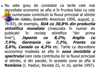  Nu este greu de constatat ca tarile cele mai
dezvoltate economic se afla si în fruntea listei cu cele
mai numeroase contributii la fluxul principal al stiintei
ei (W.W. Gibbs, Scientific American 1995, august, p.
76-83), de exemplu, SUA cu 30,8% din productia
stiintifica mondiala (masurata în numar de
publicatii în reviste stiintifice "din prima
linie"), Japonia cu 8,2%, Anglia cu
7,9%, Germania cu 7,2%, Franta cu
5,6%, Canada cu 4,3% etc. Tarile cu dezvoltare
economica modesta se afla în zona invizibila a
spectrului care reda contributia lor la fluxul principal
al stiintei, si din pacate, în aceasta zona se afla si
România (I. Haiduc, Revista 22, nr.16, aprilie 1997).
 