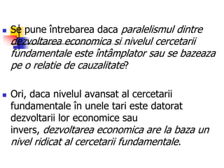  Se pune întrebarea daca paralelismul dintre
dezvoltarea economica si nivelul cercetarii
fundamentale este întâmplator sau se bazeaza
pe o relatie de cauzalitate?
 Ori, daca nivelul avansat al cercetarii
fundamentale în unele tari este datorat
dezvoltarii lor economice sau
invers, dezvoltarea economica are la baza un
nivel ridicat al cercetarii fundamentale.
 