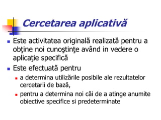 Cercetarea aplicativă
 Este activitatea originală realizată pentru a
obţine noi cunoştinţe având in vedere o
aplicaţie specifică
 Este efectuată pentru
 a determina utilizările posibile ale rezultatelor
cercetarii de bază,
 pentru a determina noi căi de a atinge anumite
obiective specifice si predeterminate
 