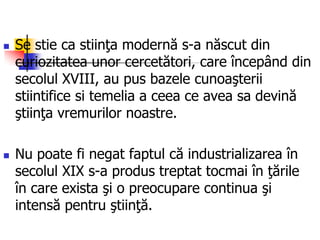  Se stie ca stiinţa modernă s-a născut din
curiozitatea unor cercetători, care începând din
secolul XVIII, au pus bazele cunoaşterii
stiintifice si temelia a ceea ce avea sa devină
ştiinţa vremurilor noastre.
 Nu poate fi negat faptul că industrializarea în
secolul XIX s-a produs treptat tocmai în ţările
în care exista şi o preocupare continua şi
intensă pentru ştiinţă.
 