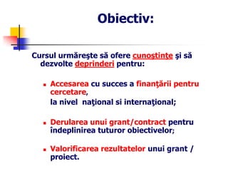 Obiectiv:
Cursul urmăreşte să ofere cunoştinţe şi să
dezvolte deprinderi pentru:
 Accesarea cu succes a finanţării pentru
cercetare,
la nivel naţional si internaţional;
 Derularea unui grant/contract pentru
îndeplinirea tuturor obiectivelor;
 Valorificarea rezultatelor unui grant /
proiect.
 