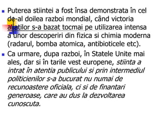  Puterea stiintei a fost însa demonstrata în cel
de-al doilea razboi mondial, când victoria
aliatilor s-a bazat tocmai pe utilizarea intensa
a unor descoperiri din fizica si chimia moderna
(radarul, bomba atomica, antibioticele etc).
 Ca urmare, dupa razboi, în Statele Unite mai
ales, dar si în tarile vest europene, stiinta a
intrat în atentia publicului si prin intermediul
politicienilor s-a bucurat nu numai de
recunoastere oficiala, ci si de finantari
generoase, care au dus la dezvoltarea
cunoscuta.
 