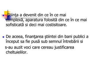  Ştiinţa a devenit din ce în ce mai
complexă, aparatura folosită din ce în ce mai
sofisticată si deci mai costisitoare.
 De aceea, finanţarea ştiintei din bani publici a
început sa fie pusă sub semnul întrebării si
s-au auzit voci care cereau justificarea
cheltuielilor.
 