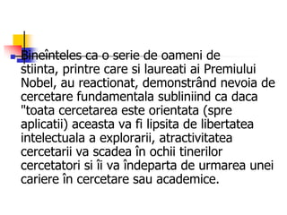  Bineînteles ca o serie de oameni de
stiinta, printre care si laureati ai Premiului
Nobel, au reactionat, demonstrând nevoia de
cercetare fundamentala subliniind ca daca
"toata cercetarea este orientata (spre
aplicatii) aceasta va fi lipsita de libertatea
intelectuala a explorarii, atractivitatea
cercetarii va scadea în ochii tinerilor
cercetatori si îi va îndeparta de urmarea unei
cariere în cercetare sau academice.
 