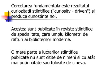 Cercetarea fundamentala este rezultatul
curiozitatii stiintifice ("curiosity - driven") si
produce cunostinte noi.
Acestea sunt publicate în reviste stiintifice
de specialitate, care umplu kilometri de
rafturi ai bibliotecilor moderne.
O mare parte a lucrarilor stiintifice
publicate nu sunt citite de nimeni si cu atât
mai putin citate sau folosite de cineva.
 