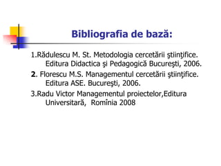 Bibliografia de bază:
1.Rădulescu M. St. Metodologia cercetării ştiinţifice.
Editura Didactica şi Pedagogică Bucureşti, 2006.
2. Florescu M.S. Managementul cercetării ştiinţifice.
Editura ASE. Bucureşti, 2006.
3.Radu Victor Managementul proiectelor,Editura
Universitară, Romînia 2008
 