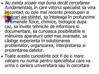  Nu exista scoala mai buna decât cercetarea
fundamentala, în care viitorul specialist sa vina
în contact cu cele mai recente preocupari si
realizari ale stiintei, sa înteleaga în profunzime
fenomenele fizice, chimice, biologice dupa
caz, sa învete tehnicile de informare si
documentare, sa cunoasca posibilitatile si
mânuirea aparaturii celei mai avansate, sa
câstige experienta în solutionarea
problemelor, organizarea, interpretarea si
prezentarea datelor.
 Toate aceste cunostinte pot fi de o mare
valoare nu numai pentru specialistul care va
urma o cariera universitara sau în cercetare
 
