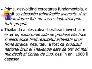  Prima, dezvoltând cercetarea fundamentala, a
reusit sa absoarba tehnologiile avansate si sa
le transforme într-un succes industrial prin
forte proprii.
 Thailanda a ales calea liberalizarii investitiilor
externe, exporturile sale de produse electrice
si electronice fiind rezultatul activitatii unor
firme straine. Rezultatul a fost ca produsul
national brut al Thailandei este de trei ori mai
mic decât al Coreei de Sud, desi în anii 1960 îl
depasea.
 