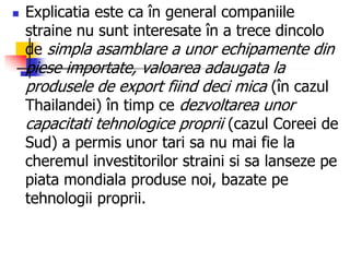  Explicatia este ca în general companiile
straine nu sunt interesate în a trece dincolo
de simpla asamblare a unor echipamente din
piese importate, valoarea adaugata la
produsele de export fiind deci mica (în cazul
Thailandei) în timp ce dezvoltarea unor
capacitati tehnologice proprii (cazul Coreei de
Sud) a permis unor tari sa nu mai fie la
cheremul investitorilor straini si sa lanseze pe
piata mondiala produse noi, bazate pe
tehnologii proprii.
 