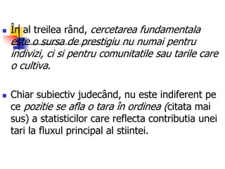  În al treilea rând, cercetarea fundamentala
este o sursa de prestigiu nu numai pentru
indivizi, ci si pentru comunitatile sau tarile care
o cultiva.
 Chiar subiectiv judecând, nu este indiferent pe
ce pozitie se afla o tara în ordinea (citata mai
sus) a statisticilor care reflecta contributia unei
tari la fluxul principal al stiintei.
 