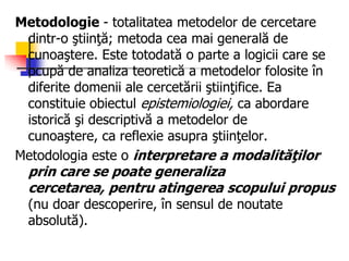 Metodologie - totalitatea metodelor de cercetare
dintr-o ştiinţă; metoda cea mai generală de
cunoaştere. Este totodată o parte a logicii care se
ocupă de analiza teoretică a metodelor folosite în
diferite domenii ale cercetării ştiinţifice. Ea
constituie obiectul epistemiologiei, ca abordare
istorică şi descriptivă a metodelor de
cunoaştere, ca reflexie asupra ştiinţelor.
Metodologia este o interpretare a modalităţilor
prin care se poate generaliza
cercetarea, pentru atingerea scopului propus
(nu doar descoperire, în sensul de noutate
absolută).
 