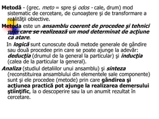 Metodă - (grec. meto = spre şi odos - cale, drum) mod
sistematic de cercetare, de cunoaştere şi de transformare a
realităţii obiective.
Metoda este un ansamblu coerent de procedee şi tehnici
prin care se realizează un mod determinat de acţiune
ca atare.
In logică sunt cunoscute două metode generale de gândire
sau două procedee prin care se poate ajunge la adevăr:
deducţia (drumul de la general la particular) şi inducţia
(calea de la particular la general).
Analiza (studiul detaliilor unui ansamblu) şi sinteza
(reconstituirea ansamblului din elementele sale componente)
sunt şi ele procedee (metode) prin care gândirea şi
acţiunea practică pot ajunge la realizarea demersului
ştiinţific, la o descoperire sau la un anumit rezultat în
cercetare.
 