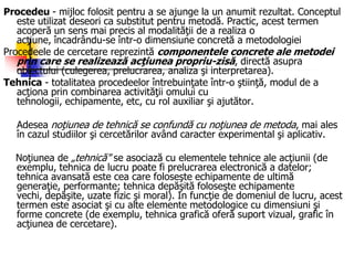 Procedeu - mijloc folosit pentru a se ajunge la un anumit rezultat. Conceptul
este utilizat deseori ca substitut pentru metodă. Practic, acest termen
acoperă un sens mai precis al modalităţii de a realiza o
acţiune, încadrându-se într-o dimensiune concretă a metodologiei
Procedeele de cercetare reprezintă componentele concrete ale metodei
prin care se realizează acţiunea propriu-zisă, directă asupra
obiectului (culegerea, prelucrarea, analiza şi interpretarea).
Tehnica - totalitatea procedeelor întrebuinţate într-o ştiinţă, modul de a
acţiona prin combinarea activităţii omului cu
tehnologii, echipamente, etc, cu rol auxiliar şi ajutător.
Adesea noţiunea de tehnică se confundă cu noţiunea de metoda, mai ales
în cazul studiilor şi cercetărilor având caracter experimental şi aplicativ.
Noţiunea de „tehnică" se asociază cu elementele tehnice ale acţiunii (de
exemplu, tehnica de lucru poate fi prelucrarea electronică a datelor;
tehnica avansată este cea care foloseşte echipamente de ultimă
generaţie, performante; tehnica depăşită foloseşte echipamente
vechi, depăşite, uzate fizic şi moral). In funcţie de domeniul de lucru, acest
termen este asociat şi cu alte elemente metodologice cu dimensiuni şi
forme concrete (de exemplu, tehnica grafică oferă suport vizual, grafic în
acţiunea de cercetare).
 