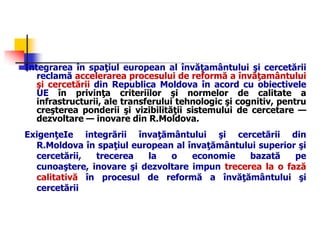 Integrarea în spaţiul european al învăţamântului şi cercetării
reclamă accelerarea procesului de reformă a învăţamântului
şi cercetării din Republica Moldova în acord cu obiectivele
UE în privinţa criteriilor şi normelor de calitate a
infrastructurii, ale transferului tehnologic şi cognitiv, pentru
creşterea ponderii şi vizibilităţii sistemului de cercetare —
dezvoltare — inovare din R.Moldova.
ExigenţeIe integrării învaţământului şi cercetării din
R.Moldova în spaţiul european al învaţământului superior şi
cercetării, trecerea la o economie bazată pe
cunoaştere, inovare şi dezvoltare impun trecerea la o fază
calitativă în procesul de reformă a învăţământului şi
cercetării
 