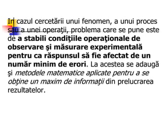 In cazul cercetării unui fenomen, a unui proces
sau a unei operaţii, problema care se pune este
de a stabili condiţiile operaţionale de
observare şi măsurare experimentală
pentru ca răspunsul să fie afectat de un
număr minim de erori. La acestea se adaugă
şi metodele matematice aplicate pentru a se
obţine un maxim de informaţii din prelucrarea
rezultatelor.
 