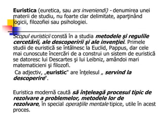 Euristica (euretica, sau ars inveniendi) - denumirea unei
materii de studiu, nu foarte clar delimitate, aparţinând
logicii, filozofiei sau psihologiei.
Scopul euristicii constă în a studia metodele şi regulile
cercetării, ale descoperirii şi ale invenţiei. Primele
studii de euristică se întâlnesc la Euclid, Pappus, dar cele
mai cunoscute încercări de a construi un sistem de euristică
se datoresc lui Descartes şi lui Leibniz, amândoi mari
matematicieni şi filozofi.
Ca adjectiv, „euristic" are înţelesul „ servind la
descoperire".
Euristica modernă caută să înţeleagă procesul tipic de
rezolvare a problemelor, metodele lor de
rezolvare, în special operaţiile mentale tipice, utile în acest
proces.
 