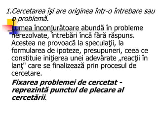 1.Cercetarea îşi are originea într-o întrebare sau
o problemă.
Lumea înconjurătoare abundă în probleme
nerezolvate, întrebări încă fără răspuns.
Acestea ne provoacă la speculaţii, la
formularea de ipoteze, presupuneri, ceea ce
constituie iniţierea unei adevărate „reacţii în
lanţ" care se finalizează prin procesul de
cercetare.
Fixarea problemei de cercetat -
reprezintă punctul de plecare al
cercetării.
 