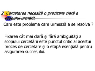 2. Cercetarea necesită o precizare clară a
scopului urmărit
Care este problema care urmează a se rezolva ?
Fixarea cât mai clară şi fără ambiguităţi a
scopului cercetării este punctul critic al acestui
proces de cercetare şi o etapă esenţială pentru
asigurarea succesului.
 