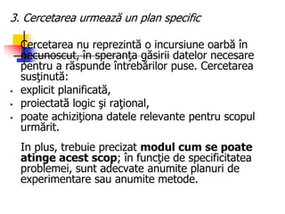 3. Cercetarea urmează un plan specific
Cercetarea nu reprezintă o incursiune oarbă în
necunoscut, în speranţa găsirii datelor necesare
pentru a răspunde întrebărilor puse. Cercetarea
susţinută:
 explicit planificată,
 proiectată logic şi raţional,
 poate achiziţiona datele relevante pentru scopul
urmărit.
In plus, trebuie precizat modul cum se poate
atinge acest scop; în funcţie de specificitatea
problemei, sunt adecvate anumite planuri de
experimentare sau anumite metode.
 