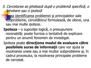 5. Cercetarea se ghidează după o problemă specifică, o
întrebare sau o ipoteză
Dupa identificarea problemei şi principalelor sale
subprobleme, cercetătorul formulează, de obicei, una
sau mai multe ipoteze.
Ipoteza - o supoziţie logică, o presupunere
rezonabilă; poate furniza o tentativă de explicare
pentru un anumit fenomen de investigat.
Ipoteza poate direcţiona modul de evaluare către
posibilele surse de informaţii care vor ajuta la
rezolvarea uneia sau a mai multor subprobleme şi, în
cadrul procesului, la rezolvarea principalei probleme
de cercetat.
 