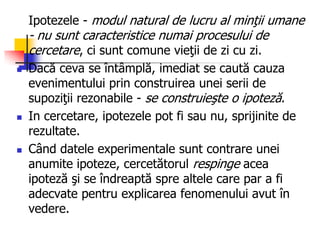 Ipotezele - modul natural de lucru al minţii umane
- nu sunt caracteristice numai procesului de
cercetare, ci sunt comune vieţii de zi cu zi.
 Dacă ceva se întâmplă, imediat se caută cauza
evenimentului prin construirea unei serii de
supoziţii rezonabile - se construieşte o ipoteză.
 In cercetare, ipotezele pot fi sau nu, sprijinite de
rezultate.
 Când datele experimentale sunt contrare unei
anumite ipoteze, cercetătorul respinge acea
ipoteză şi se îndreaptă spre altele care par a fi
adecvate pentru explicarea fenomenului avut în
vedere.
 