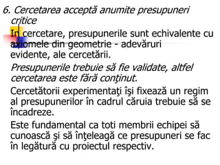 6. Cercetarea acceptă anumite presupuneri
critice
In cercetare, presupunerile sunt echivalente cu
axiomele din geometrie - adevăruri
evidente, ale cercetării.
Presupunerile trebuie să fie validate, altfel
cercetarea este fără conţinut.
Cercetătorii experimentaţi îşi fixează un regim
al presupunerilor în cadrul căruia trebuie să se
încadreze.
Este fundamental ca toti membrii echipei să
cunoască şi să înţeleagă ce presupuneri se fac
în legătură cu proiectul respectiv.
 