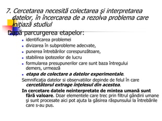 7. Cercetarea necesită colectarea şi interpretarea
datelor, în încercarea de a rezolva problema care
iniţiază studiul
După parcurgerea etapelor:
 identificarea problemei
 divizarea în subprobleme adecvate,
 punerea întrebărilor corespunzătoare,
 stabilirea ipotezelor de lucru
 formularea presupunerilor care sunt baza întregului
demers, urmează
 etapa de colectare a datelor experimentale.
Semnificaţia datelor si observatiilor depinde de felul în care
cercetătorul extrage înţelesul din acestea.
In cercetare datele neinterpretate de mintea umană sunt
fără valoare. Doar elementele care trec prin filtrul gândirii umane
şi sunt procesate aici pot ajuta la găsirea răspunsului la întrebările
care s-au pus.
 