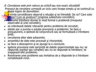 8. Cercetarea este prin natura sa ciclică sau mai exact elicoidală
Procesul de cercetare urmează un ciclu care începe simplu şi se continuă cu
etape logice de dezvoltare:
 o minte cercetătoare observă o situaţie şi se întreabă: De ce? Care este
cauza? Cum se produce? (originea subiectului cercetării);
 o anume întrebare devine în mod formal o problemă (începutul
observabil al unei cercetări);
 se colectează datele relevante pentru problema de cercetat;
 datele par a puncta o soluţie provizorie a problemei. Se face o
presupunere, o ipoteză de conjunctură sau se formulează o întrebare
ţintă;
 cercetarea altor date adiacente;
 ansamblul de date este procesat şi interpretat;
 se face o descoperire şi se ajunge la o concluzie.
 ipoteza provizorie este sprijinită de datele experimentale sau nu; se
răspunde (parţial sau complet) sau nu se răspunde la întrebare; se
angajează alte probleme;
 Rezolvarea unei probleme sau tentativa de a răspunde la o întrebare
completează ciclul.
 