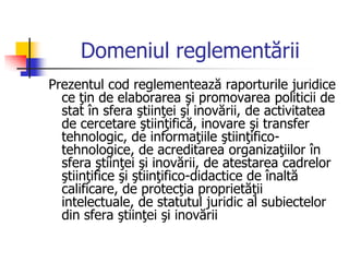 Domeniul reglementării
Prezentul cod reglementează raporturile juridice
ce ţin de elaborarea şi promovarea politicii de
stat în sfera ştiinţei şi inovării, de activitatea
de cercetare ştiinţifică, inovare şi transfer
tehnologic, de informaţiile ştiinţifico-
tehnologice, de acreditarea organizaţiilor în
sfera ştiinţei şi inovării, de atestarea cadrelor
ştiinţifice şi ştiinţifico-didactice de înaltă
calificare, de protecţia proprietăţii
intelectuale, de statutul juridic al subiectelor
din sfera ştiinţei şi inovării
 
