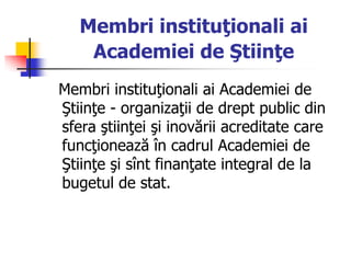 Membri instituţionali ai
Academiei de Ştiinţe
Membri instituţionali ai Academiei de
Ştiinţe - organizaţii de drept public din
sfera ştiinţei şi inovării acreditate care
funcţionează în cadrul Academiei de
Ştiinţe şi sînt finanţate integral de la
bugetul de stat.
 