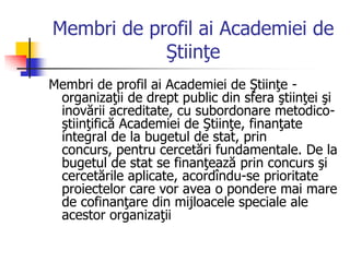 Membri de profil ai Academiei de
Ştiinţe
Membri de profil ai Academiei de Ştiinţe -
organizaţii de drept public din sfera ştiinţei şi
inovării acreditate, cu subordonare metodico-
ştiinţifică Academiei de Ştiinţe, finanţate
integral de la bugetul de stat, prin
concurs, pentru cercetări fundamentale. De la
bugetul de stat se finanţează prin concurs şi
cercetările aplicate, acordîndu-se prioritate
proiectelor care vor avea o pondere mai mare
de cofinanţare din mijloacele speciale ale
acestor organizaţii
 