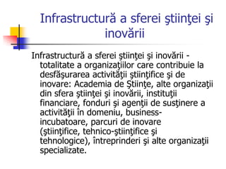 Infrastructură a sferei ştiinţei şi
inovării
Infrastructură a sferei ştiinţei şi inovării -
totalitate a organizaţiilor care contribuie la
desfăşurarea activităţii ştiinţifice şi de
inovare: Academia de Ştiinţe, alte organizaţii
din sfera ştiinţei şi inovării, instituţii
financiare, fonduri şi agenţii de susţinere a
activităţii în domeniu, business-
incubatoare, parcuri de inovare
(ştiinţifice, tehnico-ştiinţifice şi
tehnologice), întreprinderi şi alte organizaţii
specializate.
 