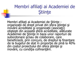 Membri afiliaţi ai Academiei de
Ştiinţe
Membri afiliaţi ai Academiei de Ştiinţe -
organizaţii de drept privat din sfera ştiinţei şi
inovării acreditate şi organizaţii (asociaţii)
obşteşti din această sferă acreditate, alăturate
Academiei de Ştiinţe în baza unor raporturi de
subordonare şi/sau de colaborare, care
beneficiază, prin concurs, de dreptul la finanţare
de la bugetul de stat în proporţie de pînă la 40%
din costul proiectului din sfera ştiinţei şi
inovării, cu condiţia cofinanţării.
 