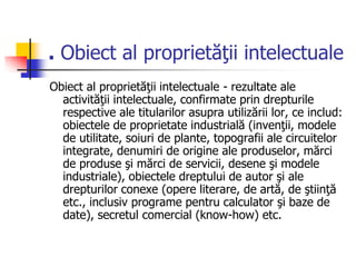. Obiect al proprietăţii intelectuale
Obiect al proprietăţii intelectuale - rezultate ale
activităţii intelectuale, confirmate prin drepturile
respective ale titularilor asupra utilizării lor, ce includ:
obiectele de proprietate industrială (invenţii, modele
de utilitate, soiuri de plante, topografii ale circuitelor
integrate, denumiri de origine ale produselor, mărci
de produse şi mărci de servicii, desene şi modele
industriale), obiectele dreptului de autor şi ale
drepturilor conexe (opere literare, de artă, de ştiinţă
etc., inclusiv programe pentru calculator şi baze de
date), secretul comercial (know-how) etc.
 