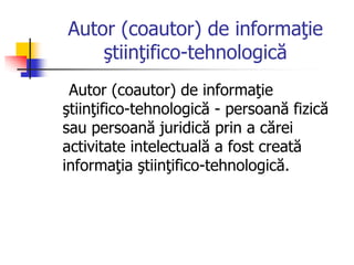 Autor (coautor) de informaţie
ştiinţifico-tehnologică
Autor (coautor) de informaţie
ştiinţifico-tehnologică - persoană fizică
sau persoană juridică prin a cărei
activitate intelectuală a fost creată
informaţia ştiinţifico-tehnologică.
 