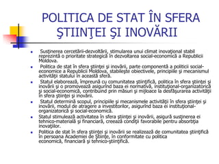 POLITICA DE STAT ÎN SFERA
ŞTIINŢEI ŞI INOVĂRII
 Susţinerea cercetării-dezvoltării, stimularea unui climat inovaţional stabil
reprezintă o prioritate strategică în dezvoltarea social-economică a Republicii
Moldova.
 Politica de stat în sfera ştiinţei şi inovării, parte componentă a politicii social-
economice a Republicii Moldova, stabileşte obiectivele, principiile şi mecanismul
activităţii statului în această sferă.
 Statul elaborează, împreună cu comunitatea ştiinţifică, politica în sfera ştiinţei şi
inovării şi o promovează asigurînd baza ei normativă, instituţional-organizatorică
şi social-economică, contribuind prin măsuri şi mijloace la desfăşurarea activităţii
în sfera ştiinţei şi inovării.
 Statul determină scopul, principiile şi mecanismele activităţii în sfera ştiinţei şi
inovării, modul de atragere a investitorilor, asigurînd baza ei instituţional-
organizatorică şi social-economică.
 Statul stimulează activitatea în sfera ştiinţei şi inovării, asigură susţinerea ei
tehnico-materială şi financiară, creează condiţii favorabile pentru absorbţia
inovaţiilor.
 Politica de stat în sfera ştiinţei şi inovării se realizează de comunitatea ştiinţifică
în persoana Academiei de Ştiinţe, în conformitate cu politica
economică, financiară şi tehnico-ştiinţifică.
 