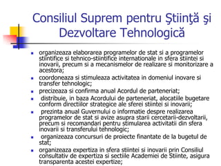 Consiliul Suprem pentru Ştiinţă şi
Dezvoltare Tehnologică
 organizeaza elaborarea programelor de stat si a programelor
stiintifice si tehnico-stiintifice internationale in sfera stiintei si
inovarii, precum si a mecanismelor de realizare si monitorizare a
acestora;
 coordoneaza si stimuleaza activitatea in domeniul inovare si
transfer tehnologic;
 precizeaza si confirma anual Acordul de parteneriat;
 distribuie, in baza Acordului de parteneriat, alocatiile bugetare
conform directiilor strategice ale sferei stiintei si inovarii;
 prezinta anual Guvernului o informatie despre realizarea
programelor de stat si avize asupra starii cercetarii-dezvoltarii,
precum si recomandari pentru stimularea activitatii din sfera
inovarii si transferului tehnologic;
 organizeaza concursuri de proiecte finantate de la bugetul de
stat;
 organizeaza expertiza in sfera stiintei si inovarii prin Consiliul
consultativ de expertiza si sectiile Academiei de Stiinte, asigura
transparenta acestei expertize;
 
