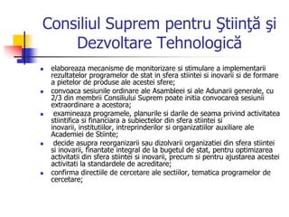 Consiliul Suprem pentru Ştiinţă şi
Dezvoltare Tehnologică
 elaboreaza mecanisme de monitorizare si stimulare a implementarii
rezultatelor programelor de stat in sfera stiintei si inovarii si de formare
a pietelor de produse ale acestei sfere;
 convoaca sesiunile ordinare ale Asambleei si ale Adunarii generale, cu
2/3 din membrii Consiliului Suprem poate initia convocarea sesiunii
extraordinare a acestora;
 examineaza programele, planurile si darile de seama privind activitatea
stiintifica si financiara a subiectelor din sfera stiintei si
inovarii, institutiilor, intreprinderilor si organizatiilor auxiliare ale
Academiei de Stiinte;
 decide asupra reorganizarii sau dizolvarii organizatiei din sfera stiintei
si inovarii, finantate integral de la bugetul de stat, pentru optimizarea
activitatii din sfera stiintei si inovarii, precum si pentru ajustarea acestei
activitati la standardele de acreditare;
 confirma directiile de cercetare ale sectiilor, tematica programelor de
cercetare;
 