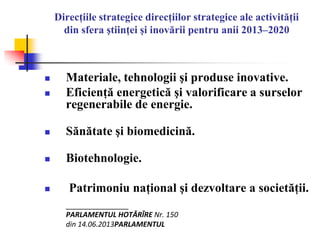 Direcţiile strategice direcţiilor strategice ale activităţii
din sfera ştiinţei şi inovării pentru anii 2013–2020
 Materiale, tehnologii şi produse inovative.
 Eficienţă energetică şi valorificare a surselor
regenerabile de energie.
 Sănătate şi biomedicină.
 Biotehnologie.
 Patrimoniu naţional şi dezvoltare a societăţii.
__________
PARLAMENTUL HOTĂRÎRE Nr. 150
din 14.06.2013PARLAMENTUL
 