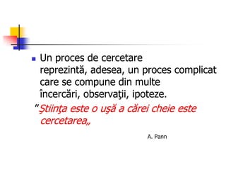  Un proces de cercetare
reprezintă, adesea, un proces complicat
care se compune din multe
încercări, observaţii, ipoteze.
”Ştiinţa este o uşă a cărei cheie este
cercetarea„
A. Pann
 