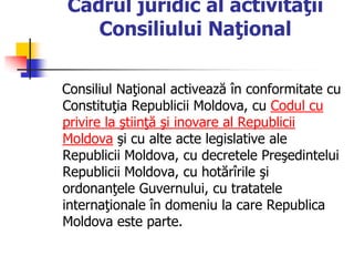Cadrul juridic al activităţii
Consiliului Naţional
Consiliul Naţional activează în conformitate cu
Constituţia Republicii Moldova, cu Codul cu
privire la ştiinţă şi inovare al Republicii
Moldova şi cu alte acte legislative ale
Republicii Moldova, cu decretele Preşedintelui
Republicii Moldova, cu hotărîrile şi
ordonanţele Guvernului, cu tratatele
internaţionale în domeniu la care Republica
Moldova este parte.
 