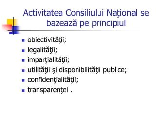 Activitatea Consiliului Naţional se
bazează pe principiul
 obiectivităţii;
 legalităţii;
 imparţialităţii;
 utilităţii şi disponibilităţii publice;
 confidenţialităţii;
 transparenţei .
 