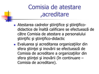 Comisia de atestare
,acreditare
 Atestarea cadrelor ştiinţifice şi ştiinţifico-
didactice de înaltă calificare se efectuează de
către Comisia de atestare a personalului
ştiinţific şi ştiinţifico-didactic
 Evaluarea şi acreditarea organizaţiilor din
sfera ştiinţei şi inovării se efectuează de
Comisia de acreditare a organizaţiilor din
sfera ştiinţei şi inovării (în continuare –
Comisia de acreditare).
 