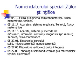 Nomenclatorului specialităţilor
ştiinţifice
 01.04.10 Fizica şi ingineria semiconductorilor. Fizico-
matematice, tehnică.
 05.11.17 Aparate si sisteme medicale. Tehnică, fizico-
matematice
 05.11.16. Aparate, sisteme şi metode de
măsurare, informare. control şi diagnostic (pe ramuri)
Tehnică, fizico-matematice
 05.27.01. Electronica corpului
solid, microelectronică, nanoelectronică
 05.27.05 Dispozitive radioelectronice integrate
 05.27.06 Tehnologia semiconductorilor şi a materialelor
tehnicii electronice
 