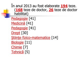 În anul 2013 au fost elaborate 194 teze.
(168 teze de doctor, 26 teze de doctor
habilitat)
Pedagogie [41]
Medicină [41]
Pedagogie [41]
Drept [30]
Ştiinţe fizico-matematice [14]
Biologie [11]
Chimie [7]
Tehnică [5]
 