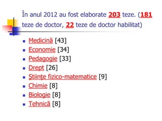 În anul 2012 au fost elaborate 203 teze. (181
teze de doctor, 22 teze de doctor habilitat)
 Medicină [43]
 Economie [34]
 Pedagogie [33]
 Drept [26]
 Ştiinţe fizico-matematice [9]
 Chimie [8]
 Biologie [8]
 Tehnică [8]
 